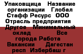 Упаковщица › Название организации ­ Глобал Стафф Ресурс, ООО › Отрасль предприятия ­ Другое › Минимальный оклад ­ 35 000 - Все города Работа » Вакансии   . Дагестан респ.,Избербаш г.